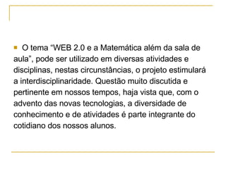 O tema “WEB 2.0 e a Matemática além da sala de  aula”, pode ser utilizado em diversas atividades e  disciplinas, nestas circunstâncias, o projeto estimulará  a interdisciplinaridade. Questão muito discutida e  pertinente em nossos tempos, haja vista que, com o  advento das novas tecnologias, a diversidade de  conhecimento e de atividades é parte integrante do  cotidiano dos nossos alunos.  