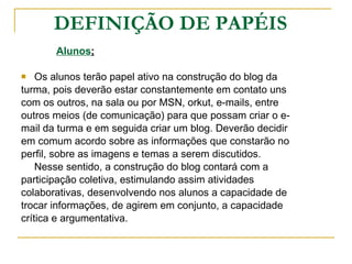 DEFINIÇÃO DE PAPÉIS Alunos ; Os alunos terão papel ativo na construção do blog da  turma, pois deverão estar constantemente em contato uns  com os outros, na sala ou por MSN, orkut, e-mails, entre  outros meios (de comunicação) para que possam criar o e- mail da turma e em seguida criar um blog. Deverão decidir  em comum acordo sobre as informações que constarão no  perfil, sobre as imagens e temas a serem discutidos.  Nesse sentido, a construção do blog contará com a  participação coletiva, estimulando assim atividades  colaborativas, desenvolvendo nos alunos a capacidade de  trocar informações, de agirem em conjunto, a capacidade  crítica e argumentativa. 