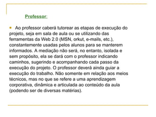 Professor : Ao professor caberá tutorear as etapas de execução do projeto, seja em sala de aula ou se utilizando das  ferramentas da Web 2.0 (MSN, orkut, e-mails, etc.),  constantemente usadas pelos alunos para se manterem  informados. A mediação não será, no entanto, isolada e  sem propósito, ela se dará com o professor indicando  caminhos, sugerindo e acompanhando cada passo da  execução do projeto. O professor deverá ainda guiar a  execução do trabalho. Não somente em relação aos meios  técnicos, mas no que se refere a uma aprendizagem  corporativa, dinâmica e articulada ao conteúdo da aula  (podendo ser de diversas matérias). 