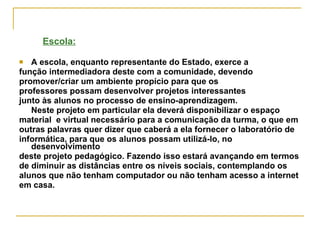 Escola: A escola, enquanto representante do Estado, exerce a  função intermediadora deste com a comunidade, devendo  promover/criar um ambiente propício para que os  professores possam desenvolver projetos interessantes  junto às alunos no processo de ensino-aprendizagem.  Neste projeto em particular ela deverá disponibilizar o espaço  material  e virtual necessário para a comunicação da turma, o que em outras palavras quer dizer que caberá a ela fornecer o laboratório de  informática, para que os alunos possam utilizá-lo, no desenvolvimento  deste projeto pedagógico. Fazendo isso estará avançando em termos  de diminuir as distâncias entre os níveis sociais, contemplando os  alunos que não tenham computador ou não tenham acesso a internet  em casa. 