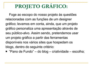 PROJETO GRÁFICO: Foge ao escopo do nosso projeto às questões relacionadas com as funções de um designer  gráfico; levamos em conta, ainda, que um projeto  gráfico personaliza uma apresentação através de  seu público-alvo. Assim sendo, pretendemos usar  um projeto gráfico a partir das ferramentas  disponíveis nos vários sites que hospedam os  blogs, dentro do seguinte critério: “ Pano de Fundo” – do blog – criatividade – escolha; 