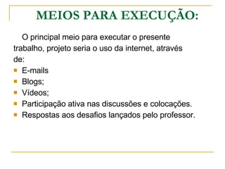 MEIOS PARA EXECUÇÃO: O principal meio para executar o presente  trabalho, projeto seria o uso da internet, através  de:  E-mails Blogs;   Vídeos; Participação ativa nas discussões e colocações. Respostas aos desafios lançados pelo professor. 