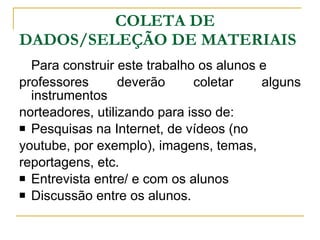 COLETA DE DADOS/SELEÇÃO DE MATERIAIS Para construir este trabalho os alunos e professores deverão coletar alguns instrumentos  norteadores, utilizando para isso de: Pesquisas na Internet, de vídeos (no  youtube, por exemplo), imagens, temas,  reportagens, etc.  Entrevista entre/ e com os alunos Discussão entre os alunos. 
