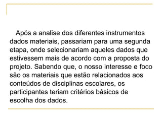 Após a analise dos diferentes instrumentos dados materiais, passariam para uma segunda etapa, onde selecionariam aqueles dados que  estivessem mais de acordo com a proposta do projeto. Sabendo que, o nosso interesse e foco  são os materiais que estão relacionados aos conteúdos de disciplinas escolares, os participantes teriam critérios básicos de escolha dos dados.  
