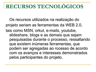 RECURSOS TECNOLÓGICOS Os recursos utilizados na realização do  projeto seriam as ferramentas da WEB 2.0,  tais como MSN, orkut, e-mails, youtube, slideshare, blogs e as demais que sejam pesquisadas durante o processo, ressaltando que existem inúmeras ferramentas, que podem ser agregadas ao rocesso de acordo com os avanços e interesses demonstrados pelos participantes do projeto.  