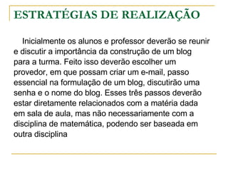 ESTRATÉGIAS DE REALIZAÇÃO Inicialmente os alunos e professor deverão se reunir  e discutir a importância da construção de um blog  para a turma. Feito isso deverão escolher um  provedor, em que possam criar um e-mail, passo  essencial na formulação de um blog, discutirão uma  senha e o nome do blog. Esses três passos deverão  estar diretamente relacionados com a matéria dada  em sala de aula, mas não necessariamente com a  disciplina de matemática, podendo ser baseada em  outra disciplina  