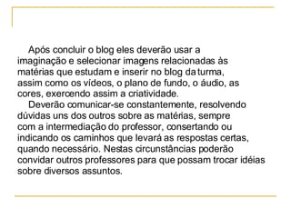 Após concluir o blog eles deverão usar a  imaginação e selecionar imagens relacionadas às  matérias que estudam e inserir no blog da turma,  assim como os vídeos, o plano de fundo, o áudio, as  cores, exercendo assim a criatividade . Deverão comunicar-se constantemente, resolvendo  dúvidas uns dos outros sobre as matérias, sempre  com a intermediação do professor, consertando ou  indicando os caminhos que levará as respostas certas, quando necessário. Nestas circunstâncias poderão convidar outros professores para que possam trocar idéias sobre diversos assuntos. 