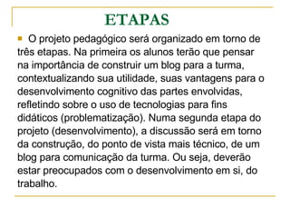 ETAPAS O projeto pedagógico será organizado em torno de  três etapas. Na primeira os alunos terão que pensar  na importância de construir um blog para a turma,  contextualizando sua utilidade, suas vantagens para o  desenvolvimento cognitivo das partes envolvidas,  refletindo sobre o uso de tecnologias para fins  didáticos (problematização). Numa segunda etapa do  projeto (desenvolvimento), a discussão será em torno  da construção, do ponto de vista mais técnico, de um  blog para comunicação da turma. Ou seja, deverão  estar preocupados com o desenvolvimento em si, do  trabalho.  
