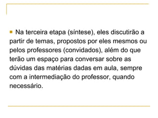 Na terceira etapa (síntese), eles discutirão a partir de temas, propostos por eles mesmos ou  pelos professores (convidados), além do que  terão um espaço para conversar sobre as  dúvidas das matérias dadas em aula, sempre  com a intermediação do professor, quando  necessário.  