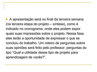A apresentação será no final da terceira semana  (na terceira etapa do projeto – síntese), como é  indicado no cronograma, onde eles podem expor  quais suas impressões sobre o projeto. Nessa fase,  eles terão a oportunidade de expressar o que se  concluiu do trabalho. Um roteiro de perguntas sobre  suas opiniões será feito pelo professor, perguntas do  tipo “Qual a utilidade desse tipo de projeto para  aprendizagem de vocês?”.  