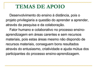TEMAS DE APOIO Desenvolvimento do ensino à distância, pois o  projeto privilegiaria a questão do aprender a aprender,  através da pesquisa e da colaboração.  Fator humano e colaborativo no processo ensino- aprendizagem em áreas carentes e sem recursos  materiais, pois estas áreas mesmo não dispondo de  recursos materiais, conseguem bons resultados  através do entusiasmo, criatividade e ajuda mútua dos  participantes do processo ensino-aprendizagem. 