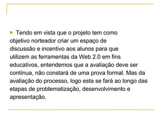 Tendo em vista que o projeto tem como  objetivo norteador criar um espaço de  discussão e incentivo aos alunos para que  utilizem as ferramentas da Web 2.0 em fins  educativos, entendemos que a avaliação deve ser  contínua, não constará de uma prova formal. Mas da  avaliação do processo, logo esta se fará ao longo das  etapas de problematização, desenvolvimento e  apresentação.  