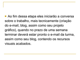 Ao fim dessa etapa eles iniciarão a conversa  sobre o trabalho, mais tecnicamente (criação  do e-mail, blog, assim como seu projeto  gráfico), quando no prazo de uma semana  terminar deverá estar pronto o e-mail da turma,  assim como seu blog, contendo os recursos  visuais acabados.  