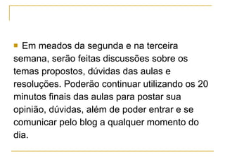 Em meados da segunda e na terceira semana, serão feitas discussões sobre os  temas propostos, dúvidas das aulas e resoluções. Poderão continuar utilizando os 20  minutos finais das aulas para postar sua  opinião, dúvidas, além de poder entrar e se  comunicar pelo blog a qualquer momento do  dia.  