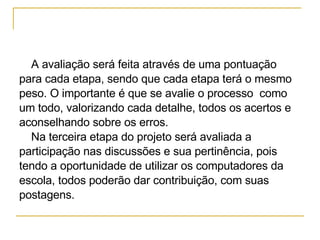 A avaliação será feita através de uma pontuação  para cada etapa, sendo que cada etapa terá o mesmo  peso. O importante é que se avalie o processo  como  um todo, valorizando cada detalhe, todos os acertos e  aconselhando sobre os erros.  Na terceira etapa do projeto será avaliada a  participação nas discussões e sua pertinência, pois  tendo a oportunidade de utilizar os computadores da  escola, todos poderão dar contribuição, com suas  postagens. 