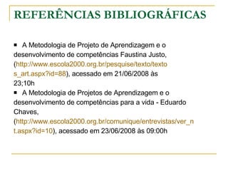 REFERÊNCIAS BIBLIOGRÁFICAS A Metodologia de Projeto de Aprendizagem e o  desenvolvimento de competências Faustina Justo,  ( http://www.escola2000.org.br/pesquise/texto/texto s_art.aspx?id=88 ), acessado em 21/06/2008 às  23;10h A Metodologia de Projetos de Aprendizagem e o  desenvolvimento de competências para a vida - Eduardo  Chaves, ( http://www.escola2000.org.br/comunique/entrevistas/ver_n t.aspx?id=10 ), acessado em 23/06/2008 às 09:00h 
