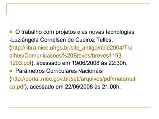 O trabalho com projetos e as novas tecnologias  -Luziângela Cornelsen de Queiroz Telles,  ( http://libra.niee.ufrgs.br/site_antigo/ribie2004/Tra alhos/ Comunicacoes %20Breves/breves1193- 1203.pdf ), acessado em 19/06/2008 às 22:30h. Parâmetros Curriculares Nacionais  ( http://portal.mec.gov.br/seb/arquivos/pdf/matemati ca.pdf ), acessado em 22/06/2008 às 21:00h. 