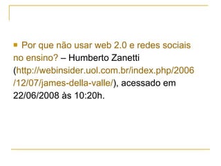 Por que não usar web 2.0 e redes sociais  no ensino?  – Humberto Zanetti  ( http://webinsider.uol.com.br/index.php/2006 /12/07/james-della-valle/ ), acessado em  22/06/2008 às 10:20h. 