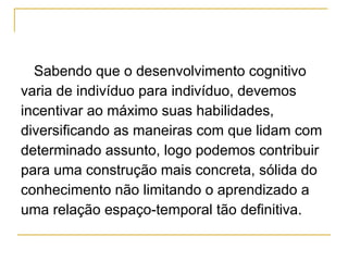 Sabendo que o desenvolvimento cognitivo  varia de indivíduo para indivíduo, devemos  incentivar ao máximo suas habilidades,  diversificando as maneiras com que lidam com  determinado assunto, logo podemos contribuir  para uma construção mais concreta, sólida do  conhecimento não limitando o aprendizado a  uma relação espaço-temporal tão definitiva. 