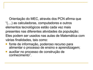Orientação do MEC, através dos PCN afirma que  “ (....)  as calculadoras, computadores e outros  elementos tecnológicos estão cada vez mais  presentes nas diferentes atividades da população;  Eles podem ser usados nas aulas de Matemática com  várias finalidades, tais como: fonte de informação, poderoso recurso para alimentar o processo de ensino e aprendizagem; auxiliar no processo de construção de conhecimento ”. 