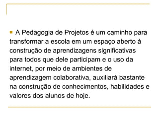 A Pedagogia de Projetos é um caminho para  transformar a escola em um espaço aberto à  construção de aprendizagens significativas  para todos que dele participam e o uso da  internet, por meio de ambientes de  aprendizagem colaborativa, auxiliará bastante  na construção de conhecimentos, habilidades e  valores dos alunos de hoje.  