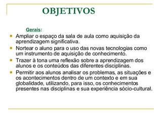 OBJETIVOS Gerais : Ampliar o espaço da sala de aula como aquisição da aprendizagem significativa. Nortear o aluno para o uso das novas tecnologias como um instrumento de aquisição de conhecimento. Trazer à tona uma reflexão sobre a aprendizagem dos alunos e os conteúdos das diferentes disciplinas.  Permitir aos alunos analisar os problemas, as situações e os acontecimentos dentro de um contexto e em sua globalidade, utilizando, para isso, os conhecimentos presentes nas disciplinas e sua experiência sócio-cultural. 
