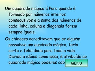 Um quadrado mágico é Puro quando é formado por números inteiros consecutivos e a soma dos números de cada linha, coluna e diagonais forem sempre iguais. Os chineses acreditavam que se alguém possuísse um quadrado mágico, teria sorte e felicidade para toda a vida. Devido a idéias como essa, é atribuída ao quadrado mágico poderes cabalísticos. MENU 