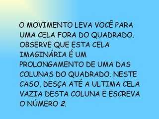 O MOVIMENTO LEVA VOCÊ PARA UMA CELA FORA DO QUADRADO. OBSERVE QUE ESTA CELA IMAGINÁRIA É UM PROLONGAMENTO DE UMA DAS COLUNAS DO QUADRADO. NESTE CASO, DESÇA ATÉ A ULTIMA CELA VAZIA DESTA COLUNA E ESCREVA O NÚMERO  2 . 