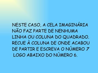 NESTE CASO, A CELA IMAGINÁRIA NÃO FAZ PARTE DE NENHUMA LINHA OU COLUNA DO QUADRADO. RECUE À COLUNA DE ONDE ACABOU DE PARTIR E ESCREVA O NÚMERO  7   LOGO ABAIXO DO NÚMERO 6. 