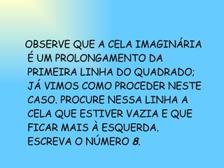 OBSERVE QUE A CELA IMAGINÁRIA É UM PROLONGAMENTO DA PRIMEIRA LINHA DO QUADRADO; JÁ VIMOS COMO PROCEDER NESTE CASO. PROCURE NESSA LINHA A CELA QUE ESTIVER VAZIA E QUE FICAR MAIS À ESQUERDA. ESCREVA O NÚMERO  8 . 