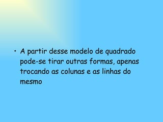 A partir desse modelo de quadrado pode-se tirar outras formas, apenas trocando as colunas e as linhas do mesmo   