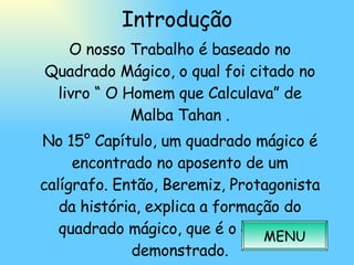 Introdução O nosso Trabalho é baseado no Quadrado Mágico, o qual foi citado no livro “ O Homem que Calculava” de Malba Tahan . No 15° Capítulo, um quadrado mágico é encontrado no aposento de um calígrafo. Então, Beremiz, Protagonista da história, explica a formação do quadrado mágico, que é o que será demonstrado. MENU 