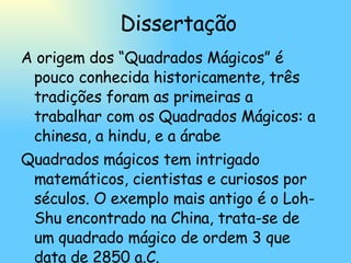 Dissertação A origem dos “Quadrados Mágicos” é pouco conhecida historicamente, três tradições foram as primeiras a trabalhar com os Quadrados Mágicos: a chinesa, a hindu, e a árabe Quadrados mágicos tem intrigado matemáticos, cientistas e curiosos por séculos. O exemplo mais antigo é o Loh-Shu encontrado na China, trata-se de um quadrado mágico de ordem 3 que data de 2850 a.C. 