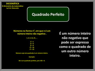 DICIONÁTICA
O dicionário da matemática
     by Prof. Materaldo



                                          Quadrado Perfeito


               Números na forma n², em que n é um
                  número inteiro não negativo .                    É um número inteiro
                                 1, 4, 9, 16, 25, ...                não negativo que
                                       1² = 1
                                       2² = 4                       pode ser expresso
                                       3² = 9
                                      4² = 16                      como o quadrado de
                                      5² = 25

                  Número cuja raiz quadrada é um número inteiro.
                                                                    um outro número
                                     Exemplo:                             inteiro.
                      36 é um quadrado perfeito, pois √36 = 6.
 