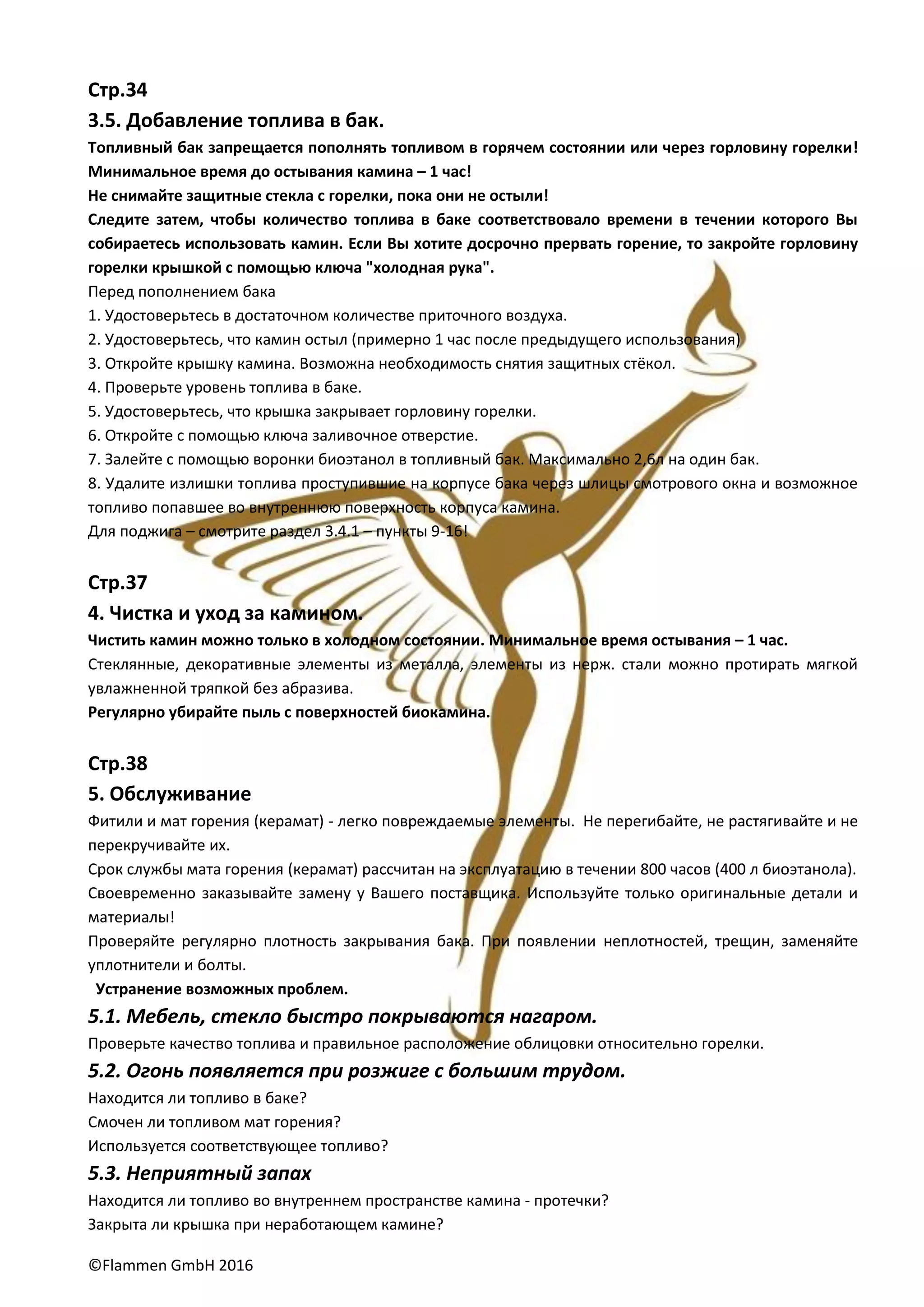 ©Flammen GmbH 2016
Стр.34
3.5. Добавление топлива в бак.
Топливный бак запрещается пополнять топливом в горячем состоянии или через горловину горелки!
Минимальное время до остывания камина – 1 час!
Не снимайте защитные стекла с горелки, пока они не остыли!
Следите затем, чтобы количество топлива в баке соответствовало времени в течении которого Вы
собираетесь использовать камин. Если Вы хотите досрочно прервать горение, то закройте горловину
горелки крышкой с помощью ключа "холодная рука".
Перед пополнением бака
1. Удостоверьтесь в достаточном количестве приточного воздуха.
2. Удостоверьтесь, что камин остыл (примерно 1 час после предыдущего использования)
3. Откройте крышку камина. Возможна необходимость снятия защитных стёкол.
4. Проверьте уровень топлива в баке.
5. Удостоверьтесь, что крышка закрывает горловину горелки.
6. Откройте с помощью ключа заливочное отверстие.
7. Залейте с помощью воронки биоэтанол в топливный бак. Максимально 2,6л на один бак.
8. Удалите излишки топлива проступившие на корпусе бака через шлицы смотрового окна и возможное
топливо попавшее во внутреннюю поверхность корпуса камина.
Для поджига – смотрите раздел 3.4.1 – пункты 9-16!
Стр.37
4. Чистка и уход за камином.
Чистить камин можно только в холодном состоянии. Минимальное время остывания – 1 час.
Стеклянные, декоративные элементы из металла, элементы из нерж. стали можно протирать мягкой
увлажненной тряпкой без абразива.
Регулярно убирайте пыль с поверхностей биокамина.
Стр.38
5. Обслуживание
Фитили и мат горения (керамат) - легко повреждаемые элементы. Не перегибайте, не растягивайте и не
перекручивайте их.
Срок службы мата горения (керамат) рассчитан на эксплуатацию в течении 800 часов (400 л биоэтанола).
Своевременно заказывайте замену у Вашего поставщика. Используйте только оригинальные детали и
материалы!
Проверяйте регулярно плотность закрывания бака. При появлении неплотностей, трещин, заменяйте
уплотнители и болты.
Устранение возможных проблем.
5.1. Мебель, стекло быстро покрываются нагаром.
Проверьте качество топлива и правильное расположение облицовки относительно горелки.
5.2. Огонь появляется при розжиге с большим трудом.
Находится ли топливо в баке?
Смочен ли топливом мат горения?
Используется соответствующее топливо?
5.3. Неприятный запах
Находится ли топливо во внутреннем пространстве камина - протечки?
Закрыта ли крышка при неработающем камине?
 
