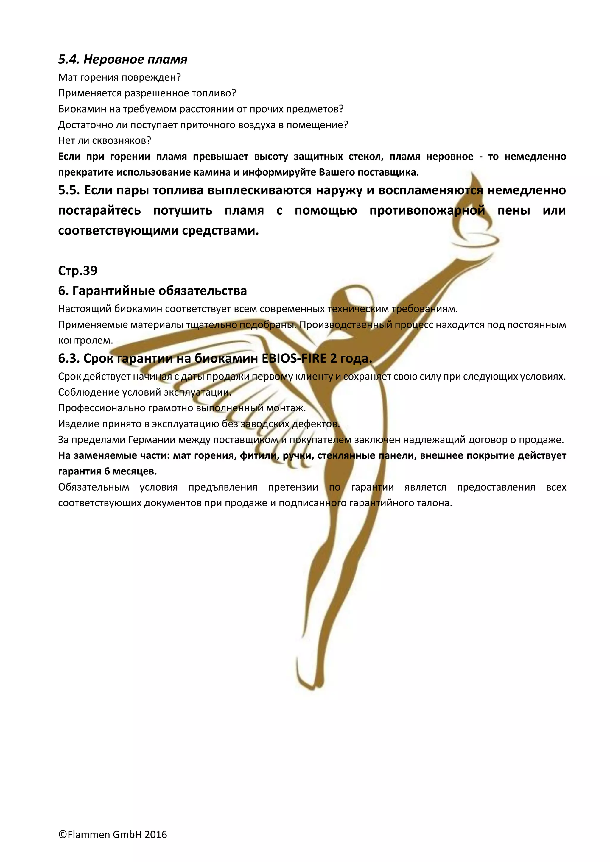 ©Flammen GmbH 2016
5.4. Неровное пламя
Мат горения поврежден?
Применяется разрешенное топливо?
Биокамин на требуемом расстоянии от прочих предметов?
Достаточно ли поступает приточного воздуха в помещение?
Нет ли сквозняков?
Если при горении пламя превышает высоту защитных стекол, пламя неровное - то немедленно
прекратите использование камина и информируйте Вашего поставщика.
5.5. Если пары топлива выплескиваются наружу и воспламеняются немедленно
постарайтесь потушить пламя с помощью противопожарной пены или
соответствующими средствами.
Стр.39
6. Гарантийные обязательства
Настоящий биокамин соответствует всем современных техническим требованиям.
Применяемые материалы тщательно подобраны. Производственный процесс находится под постоянным
контролем.
6.3. Срок гарантии на биокамин EBIOS-FIRE 2 года.
Срок действует начиная с даты продажи первому клиенту и сохраняет свою силу при следующих условиях.
Соблюдение условий эксплуатации.
Профессионально грамотно выполненный монтаж.
Изделие принято в эксплуатацию без заводских дефектов.
За пределами Германии между поставщиком и покупателем заключен надлежащий договор о продаже.
На заменяемые части: мат горения, фитили, ручки, стеклянные панели, внешнее покрытие действует
гарантия 6 месяцев.
Обязательным условия предъявления претензии по гарантии является предоставления всех
соответствующих документов при продаже и подписанного гарантийного талона.
 