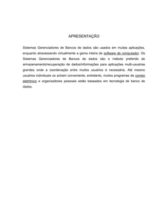 APRESENTAÇÃO

Sistemas Gerenciadores de Bancos de dados são usados em muitas aplicações,
enquanto atravessando virtualmente a gama inteira de software de computador. Os
Sistemas Gerenciadores de Bancos de dados são o método preferido de
armazenamento/recuperação de dados/informações para aplicações multi-usuárias
grandes onde a coordenação entre muitos usuários é necessária. Até mesmo
usuários individuais os acham conveniente, entretanto, muitos programas de correio
eletrônico e organizadores pessoais estão baseados em tecnologia de banco de
dados.
 