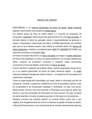 BANCO DE DADOS


POSTGRESQL é um sistema gerenciador de banco de dados objeto relacional
(sgbdor), desenvolvido como projeto de código aberto.
Um sistema gestor de base de dados (sgbd) é o conjunto de programas de
computador (softwares) responsáveis pelo gerenciamento de uma base de dados. O
principal objetivo é retirar da aplicação cliente a responsabilidade de gerenciar o
acesso, manipulação e organização dos dados. O SGBD disponibiliza uma interface
para que os seus clientes possam incluir alterar ou consultar dados. Em bancos de
dados relacionais a interface é constituída pelas APIS OU DRIVERS DO SGBD, que
executam comandos na linguagem SQL.
Um banco de dados relacional é um banco de dados que segue o modelo relacional.
De forma mais detalhada, um banco de dados relacional é um conceito abstrato que
define maneiras de armazenar, manipular e recuperar dados estruturados
unicamente na forma de tabelas, construindo um banco de dados.
O termo também é aplicável aos próprios dados, quando organizados dessa forma,
ou a um sistema gerenciador de banco de dados relacional (sgbdr) – do inglês
relacional database management system (rdbms) – um programa de computador que
implementa a abstração.
Todas as organizações têm quantidades, por vezes, dados e informação que têm de
armazenar. Contudo, o papel tem problemas ao nível da persistência (tempo e tipo
de visualização) e da recuperação (validação e verificação), ou seja, dura pouco.
Neste sentido, torna-se mais fácil encontrar a informação numa base de dados que
recorre a uma das tecnologias de informação de maior sucesso. Ou seja, as bases
de dados estendem a função do papel ao guardar a informação em computadores.
Qualquer empresa que pretenda garantir um controlo efetivo sobre todo o seu
negócio, tem obrigatoriamente de recorrer a sistemas de gestão de bases de dados.
o Microsoft Excel continua a ser uma ferramenta de controlo extremamente poderosa
 