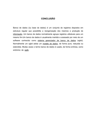 CONCLUSÃO



Banco de dados (ou base de dados) é um conjunto de registros dispostos em
estrutura regular que possibilita a reorganização dos mesmos e produção de
informação. Um banco de dados normalmente agrupa registros utilizáveis para um
mesmo fim.Um banco de dados é usualmente mantido e acessado por meio de um
software conhecido como sistema gerenciador de banco de dados (sgbd).
Normalmente um sgbd adota um modelo de dados, de forma pura, reduzida ou
estendida. Muitas vezes o termo banco de dados é usado, de forma errônea, como
sinônimo de sgdb.
 