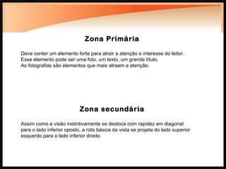 Zona Primária Deve conter um elemento forte para atrair a atenção e interesse do leitor. Esse elemento pode ser uma foto, um texto, um grande título. As fotografias são elementos que mais atraem a atenção. Zona secundária Assim como a visão instintivamente se desloca com rapidez em diagonal para o lado inferior oposto, a rota básica da vista se projeta do lado superior esquerdo para o lado inferior direito 