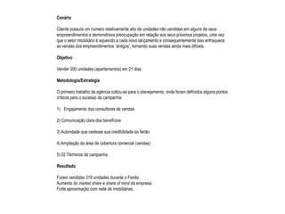 Cenário

Cliente possuía um número relativamente alto de unidades não vendidas em alguns de seus
empreendimentos e demonstrava preocupação em relação aos seus próximos projetos, uma vez
que o setor imobiliário é aquecido a cada novo lançamento e consequentemente isso enfraquece
as vendas dos empreendimentos ‘antigos’, tornando suas vendas ainda mais difíceis.

Objetivo

Vender 300 unidades (apartamentos) em 21 dias

Metodologia/Estratégia

O primeiro trabalho da agência voltou-se para o planejamento, onde foram definidos alguns pontos
críticos para o sucesso da campanha:

1) Engajamento dos consultores de vendas

2) Comunicação clara dos benefícios

3) Autoridade que cedesse sua credibilidade ao feirão

4) Ampliação da área de cobertura comercial (vendas)

5) 02 Términos da campanha

Resultado

Foram vendidas 319 unidades durante o Feirão.
Aumento do market share e share of mind da empresa.
Forte aproximação com rede de imobiliárias.
 