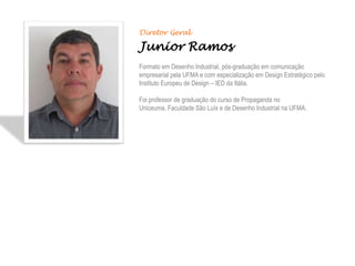 Diretor Geral

Junior Ramos
Formato em Desenho Industrial, pós-graduação em comunicação
empresarial pela UFMA e com especialização em Design Estratégico pelo
Instituto Europeu de Design – IED da Itália.

Foi professor de graduação do curso de Propaganda no
Uniceuma, Faculdade São Luís e de Desenho Industrial na UFMA.
 