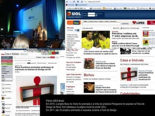 Prêmio IDEA Brasil
Em 2010, o projeto Beco do Vieira foi premiado e a linha de produtos Pictograma foi exposta na Feira de
Design de Nova York (destaque na página inicial do portal UOL).
Em 2011, são 03 projetos premiados e expostos durante a Feira de Design.
 