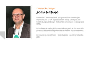 Diretor de Design

João Raposo
Formato em Desenho Industrial, pós-graduação em comunicação
empresarial pela UFMA, especializado em Design Estratégico pelo
Instituto Europeu de Design – IED da Itália e mestrando em Design pela
UFMA.

Foi professor de graduação do curso de Propaganda no Uniceuma e faz
parte do quadro efetivo de professores de Desenho Industrial da UFMA.

Empresário do ano de Design – Norte/Nordeste – no prêmio Colunistas
2011.
 