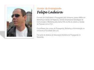 Diretor de Propaganda

Felipe Ladeira
Formato em Publicidade e Propaganda pelo Uniceuma, possui MBAs em
Marketing e Gestão de Negócios, Gestão Empresarial, Estratégias de
Comunicação e Marketing pela Gama Filho do Rio de Janeiro e Gestão
de Pessoas com a FGV.

Foi professor dos cursos de Propaganda, Marketing e Administração no
Uniceuma e Faculdade São Luís.

Faz parte da diretoria da Associação Brasileira de Propaganda no
Maranhão.
 