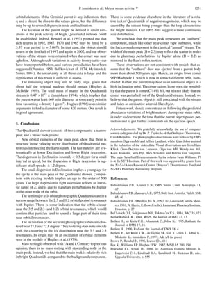 P. Jenniskens et al.: Meteor stream activity. V                                            1251

orbital elements. If the Geminid parent is any indication, then       There is some evidence elsewhere in the literature of a rela-
q and a should be close to the values given, but the difference       tive lack of Quadrantids of negative magnitudes, which may be
may be up to several degrees in node and inclination.                 caused by the stream being younger than the loop closure time
    The location of the parent might be derived if small vari-        for bright meteors. Our 1995 data suggest a more continuous
ations in the peak activity of bright Quadrantid meteors could        size distribution.
be established. Indeed, Rendtel et al. (1993) pointed out that             We conclude that the main peak represents an “outburst”
rich returns in 1992, 1987, 1970 and 1965 may be ﬁtted by a           component, much like other near-comet type outbursts, while
5.37 year period (a = 3.067). In that case, the object should         the background component is the classical “annual” stream. The
return in the ﬁrst half of 1997 and again in 2002, and our obser-     width of the main peak (B = 2.5) may reﬂect the scatter in nodes
vations of the stream were obtained when the comet was near           due to planetary perturbations by Jupiter alone (B = 2.2) as
aphelion. Although such variations in activity from year to year      mirrored in the Sun’s reﬂex motion.
have been reported before, and various periodicities have been             These observations are not consistent with models that as-
suggested (Prentice 1953, Bel’kovich et al. 1974, McIntosh &          sume that the “outburst” dust was ejected from a parent body
Simek 1984), the uncertainty in all these data is large and the       more than about 500 years ago. Hence, an origin from comet
signiﬁcance of this result is difﬁcult to assess.                     96P/Machholz 1, which is now in a much different orbit, is ex-
    The remaining object may still be fairly large, given that        cluded. Rather, the parent may hide as an asteroidal object in a
about half the original nucleus should remain (Hughes &               high inclination orbit. The observations leave open the possibil-
McBride 1989). The total mass of matter in the Quadrantid             ity that the parent is comet C/1491 Y1, but it is not likely that the
stream is 0.47 ×1015 g (Jenniskens 1994), which implies that          comet was perturbed out of the Quadrantid stream. Instead, we
the parent was at least 660 m in diameter at some early point in      believe that the parent object is still associated with the stream
time (assuming a density 1 g/cm3 ). Hughes (1986) uses similar        and hides as an inactive asteroid-like object.
arguments to ﬁnd a diameter of some 830 meters. Our result is              Future work should concentrate on following the predicted
in good agreement.                                                    abundance variations of bright meteors during one mean orbit,
                                                                      in order to determine the time that the parent object passes per-
                                                                      ihelion and to put further constraints on the ejection epoch.
5. Conclusions
The Quadrantid shower consists of two components: a narrow            Acknowledgements. We gratefully acknowledge the use of computer
                                                                      source code provided by Dr. Z. Ceplecha of the Ondrejov Observatory,
peak and a broad background.
                                                                      Czech Republic. The photographic observations were reduced by DMS
     New orbital elements of the main peak show that there is         members Olga van Mil and Jeffrey Landlust, while Klaas Jobse assisted
structure in the velocity vector distribution of Quadrantid me-       in the reduction of the video data. Visual observations are from Hans
teoroids intersecting the Earth’s path. The fast meteors are sys-     Kl¨ ck, Guus Docters van Leeuwen, Olga van Mil, Wendy van Mil,
                                                                         u
tematically at lower Declination and lower Right Ascension.           Koen Miskotte, Vera Pijl, Alex Scholten and Petrina van Tongeren.
The dispersion in Declination is small, < 0.3 degree for a small      The paper beneﬁted from comments by the referee Iwan Williams. PJ
interval in speed, but the dispersion in Right Ascension is sig-      is at the SETI Institute. Part of this work was supported by grants from
niﬁcant at all speeds: ±1.2 degree.                                   the NASA/Ames Research Center, Director’s Discretionary Fund and
     The small dispersion in Declination implies a young age for      NASA’s Planetary Astronomy program.
the ejecta in the main peak of the Quadrantid shower. Compar-
ison with existing models implies an age in the order of 500          References
years. The large dispersion in right ascension reﬂects an intrin-
                                                                      Babadzhanov P.B., Kramer E.N., 1965, Smits. Contr. Astrophys. 11,
sic range of ω, and is due to planetary perturbations by Jupiter         67
at the other node of the orbit.                                       Babadzhanov P.B., Zausaev A.F., 1975, Bull. Inst. Astroﬁz. Tadzh. SSR
     The semimajor axis of the photographic Quadrantids are in a         65, 40
narrow range between the 2:3 and 1:2 orbital period resonances        Babadzhanov P.B., Obrubov Yu. V., 1992, in: Asteroids Comets Mete-
with Jupiter. There is some indication that the orbits cluster           ors 1991, A. Harris, E. Bowell (eds.), Lunar and Planetary Institute,
near the 3:5 and 2:3 (and 1:2) orbital resonances, which would           Houston, p. 27
conﬁrm that particles tend to spend a large part of their time        Bel’kovich O.I., Sulejmanov N.I., Tokhtas’ev V.S., 1984, BAC 35, 123
near orbital resonances.                                              Bellot Rubio L.R., 1994, WGN, the Journal of IMO 22, 13
     The inclination of the accurate photographic orbits are clus-    Betlem H., ter Kuile C.R., Johannink C., Jobse K., 1995, Radiant, the
tered near 71.1 and 72.8 degree. The clustering does not coincide        Journal of DMS 17, 16
                                                                      Betlem H., 1996, Radiant, the Journal of DMS 18, 4
with the clustering in the 1/a distribution near the 3:5 and 2:3
                                                                      Betlem H., ter Kuile C.R., de Lignie M., van ’t Leven J., Jobse K.,
resonances. Its origin may be an oscillation of orbital elements         Miskotte K., Jenniskens P., 1997, A& AS (in press)
seen in the models of Hughes et al. (1979).                           Brown P., Rendtel J., 1996, Icarus 124, 414
     Mass sorting is observed with 1/a and i. Contrary to previous    Fox K., Williams I.P., Hughes D.W., 1982, MNRAS 200, 199
opinion, there is no mass sorting with descending node in the         Froeschle Cl., Scholl H., 1986, in: Asteroids Comets Meteors II,
main peak. Instead, we ﬁnd that the main peak is relatively rich         Lagerkvist C.-I., Lindblad B.A., Lundstedt H., Rickman H., eds.,
in bright Quadrantids compared to the background component.              Uppsala University, p. 555
 