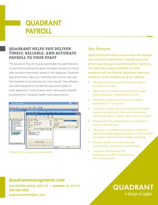 QUADRANT
PAYROLL
QUADRANT HELPS YOU DELIVER
TIMELY, RELIABLE, AND ACCURATE
PAYROLL TO YOUR STAFF
The Quadrant Payroll module automates the administration
of payroll processing and gives managers access to critical
date sensitive information stored in the database. Quadrant
payroll software helps you maximize the control, cost and
time benefits of processing your own payroll. The software
has been designed to handle the real-world needs of
multi-agreement, multi-location and multi-position payroll
processing for Canadian health care organizations.
Key Features
Quadrant Payroll allows users to store all employee
data and salary information, manage pay cycles,
process special pay and generate ad hoc reporting.
The reporting module is flexible and fully
compliant with the Ontario Healthcare Reporting
Standards. Some key features of the software:
ƒƒ Handles retroactive payments and split position
processing with ease
ƒƒ Allows users to quickly implement and manage
direct deposits to multiple bank accounts
ƒƒ Catches fluctuations and errors in pay before
sending the EFT to the bank
ƒƒ Connects management with information that helps
support decisions with online and customizable
reporting for labour costing, distribution and analysis
ƒƒ Modifies payment processing for one individual, a
group or all employees
ƒƒ Allows the use of different tax methods on different
earnings for single cheques for example, bonus method
and regular method for semi-monthly pay periods
ƒƒ Provides flexible, automated benefits,
compensation and pension administration
ƒƒ Integrates with Quadrant HR,
Scheduling and Microsoft Dynamics
GP financial solution
Above: Retro calculations made simple.
QUADRANT
PAYROLL
Quadrantmanagement.com
1632 DICKSON AVENUE, SUITE 210 / KELOWNA, BC V1Y 7T2
250-763-3122
quadrantsales@logibec.com
 