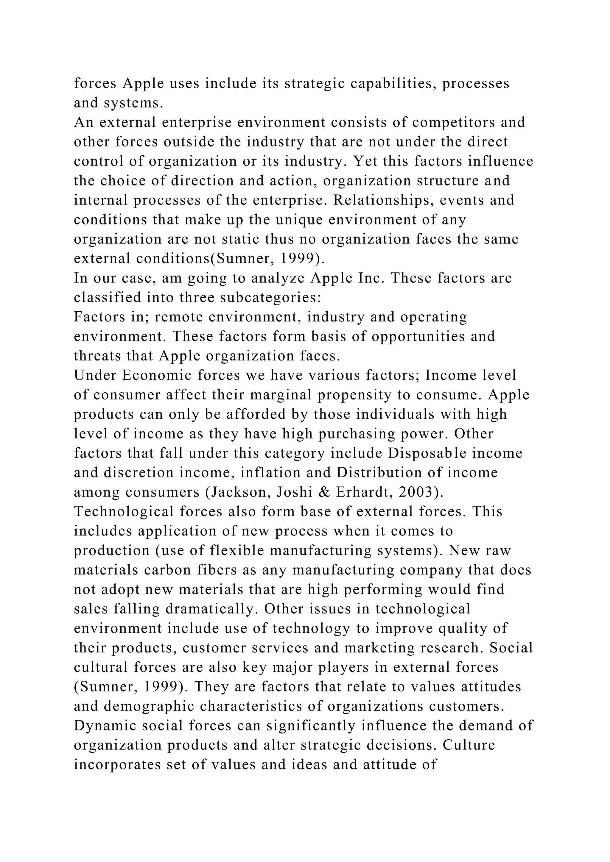 forces Apple uses include its strategic capabilities, processes
and systems.
An external enterprise environment consists of competitors and
other forces outside the industry that are not under the direct
control of organization or its industry. Yet this factors influence
the choice of direction and action, organization structure and
internal processes of the enterprise. Relationships, events and
conditions that make up the unique environment of any
organization are not static thus no organization faces the same
external conditions(Sumner, 1999).
In our case, am going to analyze Apple Inc. These factors are
classified into three subcategories:
Factors in; remote environment, industry and operating
environment. These factors form basis of opportunities and
threats that Apple organization faces.
Under Economic forces we have various factors; Income level
of consumer affect their marginal propensity to consume. Apple
products can only be afforded by those individuals with high
level of income as they have high purchasing power. Other
factors that fall under this category include Disposable income
and discretion income, inflation and Distribution of income
among consumers (Jackson, Joshi & Erhardt, 2003).
Technological forces also form base of external forces. This
includes application of new process when it comes to
production (use of flexible manufacturing systems). New raw
materials carbon fibers as any manufacturing company that does
not adopt new materials that are high performing would find
sales falling dramatically. Other issues in technological
environment include use of technology to improve quality of
their products, customer services and marketing research. Social
cultural forces are also key major players in external forces
(Sumner, 1999). They are factors that relate to values attitudes
and demographic characteristics of organizations customers.
Dynamic social forces can significantly influence the demand of
organization products and alter strategic decisions. Culture
incorporates set of values and ideas and attitude of
 