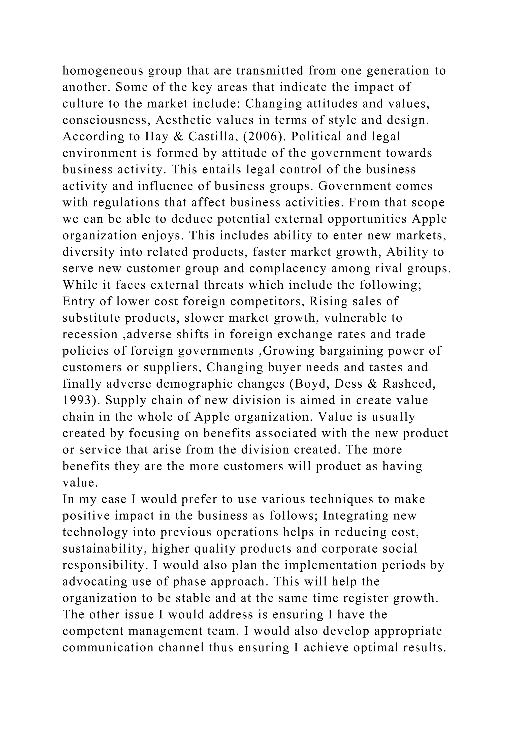 homogeneous group that are transmitted from one generation to
another. Some of the key areas that indicate the impact of
culture to the market include: Changing attitudes and values,
consciousness, Aesthetic values in terms of style and design.
According to Hay & Castilla, (2006). Political and legal
environment is formed by attitude of the government towards
business activity. This entails legal control of the business
activity and influence of business groups. Government comes
with regulations that affect business activities. From that scope
we can be able to deduce potential external opportunities Apple
organization enjoys. This includes ability to enter new markets,
diversity into related products, faster market growth, Ability to
serve new customer group and complacency among rival groups.
While it faces external threats which include the following;
Entry of lower cost foreign competitors, Rising sales of
substitute products, slower market growth, vulnerable to
recession ,adverse shifts in foreign exchange rates and trade
policies of foreign governments ,Growing bargaining power of
customers or suppliers, Changing buyer needs and tastes and
finally adverse demographic changes (Boyd, Dess & Rasheed,
1993). Supply chain of new division is aimed in create value
chain in the whole of Apple organization. Value is usually
created by focusing on benefits associated with the new product
or service that arise from the division created. The more
benefits they are the more customers will product as having
value.
In my case I would prefer to use various techniques to make
positive impact in the business as follows; Integrating new
technology into previous operations helps in reducing cost,
sustainability, higher quality products and corporate social
responsibility. I would also plan the implementation periods by
advocating use of phase approach. This will help the
organization to be stable and at the same time register growth.
The other issue I would address is ensuring I have the
competent management team. I would also develop appropriate
communication channel thus ensuring I achieve optimal results.
 