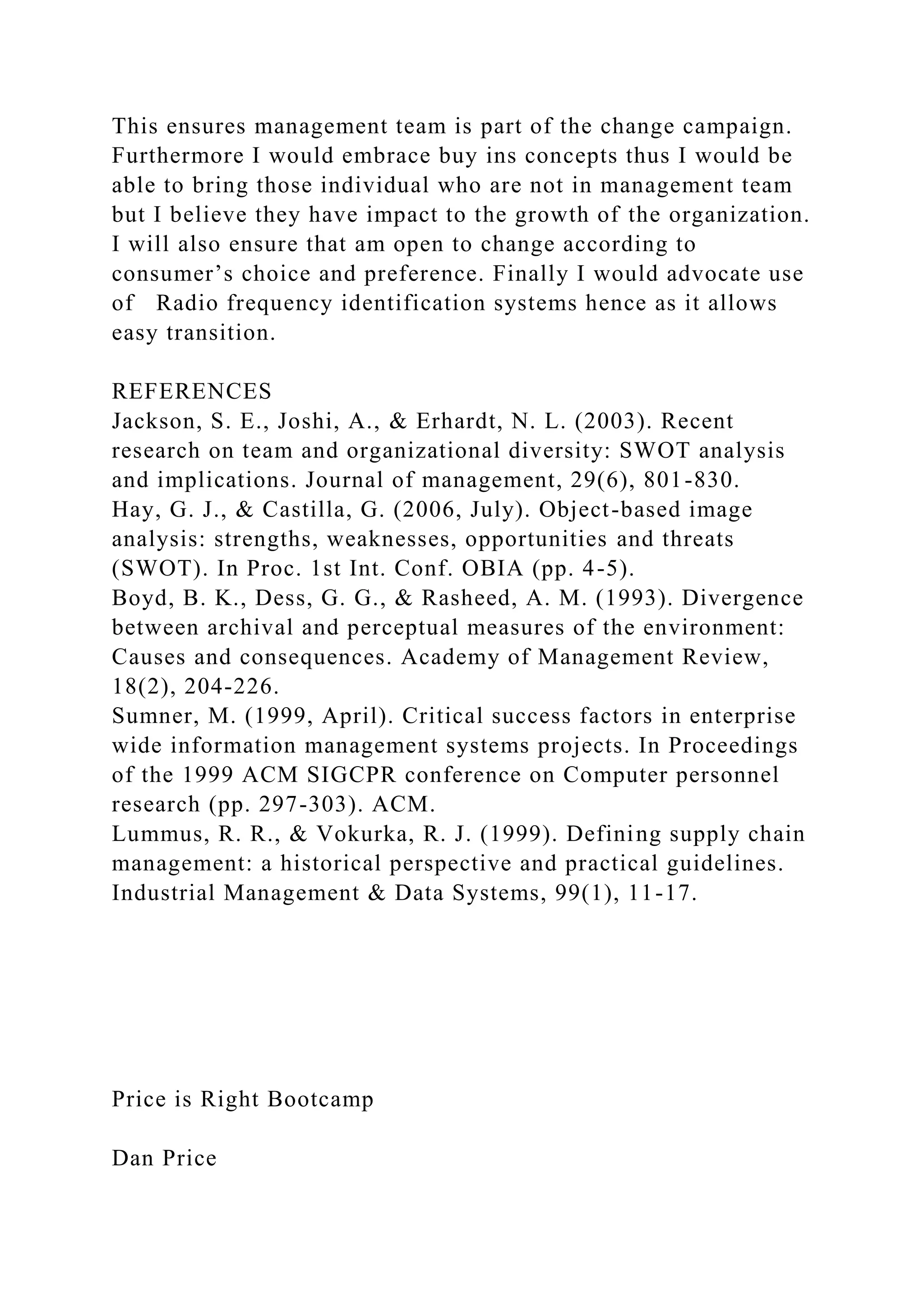 This ensures management team is part of the change campaign.
Furthermore I would embrace buy ins concepts thus I would be
able to bring those individual who are not in management team
but I believe they have impact to the growth of the organization.
I will also ensure that am open to change according to
consumer’s choice and preference. Finally I would advocate use
of Radio frequency identification systems hence as it allows
easy transition.
REFERENCES
Jackson, S. E., Joshi, A., & Erhardt, N. L. (2003). Recent
research on team and organizational diversity: SWOT analysis
and implications. Journal of management, 29(6), 801-830.
Hay, G. J., & Castilla, G. (2006, July). Object-based image
analysis: strengths, weaknesses, opportunities and threats
(SWOT). In Proc. 1st Int. Conf. OBIA (pp. 4-5).
Boyd, B. K., Dess, G. G., & Rasheed, A. M. (1993). Divergence
between archival and perceptual measures of the environment:
Causes and consequences. Academy of Management Review,
18(2), 204-226.
Sumner, M. (1999, April). Critical success factors in enterprise
wide information management systems projects. In Proceedings
of the 1999 ACM SIGCPR conference on Computer personnel
research (pp. 297-303). ACM.
Lummus, R. R., & Vokurka, R. J. (1999). Defining supply chain
management: a historical perspective and practical guidelines.
Industrial Management & Data Systems, 99(1), 11-17.
Price is Right Bootcamp
Dan Price
 